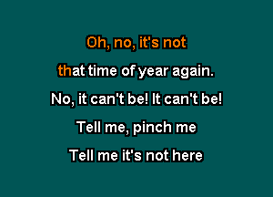 Oh, no, it's not

that time of year again.

No, it can't be! It can't be!
Tell me, pinch me

Tell me it's not here