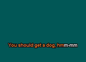 You should get a dog, hmm-mm