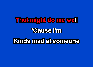 That might do me well

'Cause I'm
Kinda mad at someone