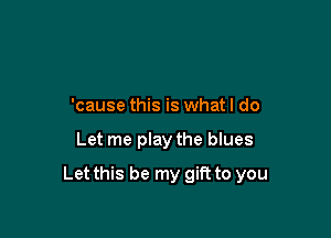 'cause this is what I do

Let me play the blues

Let this be my gift to you