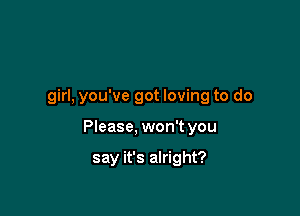 girl, you've got loving to do

Please, won't you

say it's alright?