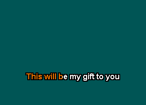 This will be my gift to you
