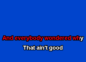 And everybody wondered why

That ain't good