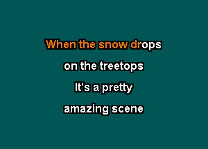 When the snow drops

on the treetops
It's a pretty

amazing scene