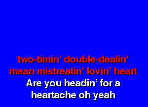 Are you headin, for a
heartache oh yeah