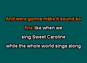 And were gonna make it sound so
fine like when we

sing Sweet Caroline

while the whole world sings along