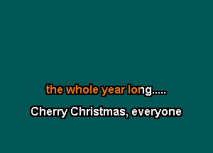 the whole year long .....

Cherry Christmas, everyone