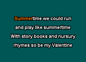 Summertime we could run

and play like summertime

With story books and nursury

rhymes so be my Valentine