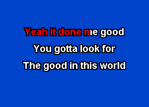 Yeah it done me good

You gotta look for
The good in this world