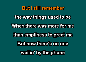 But I still remember
the way things used to be
When there was more for me
than emptiness to greet me
But now there's no one

waitin' by the phone