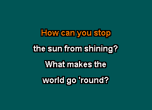 How can you stop

the sun from shining?

What makes the

world go 'round?