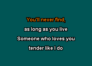 You'll never fmd,

as long as you live

Someone who loves you

tender like I do