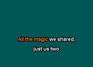 All the magic we shared,

just us two