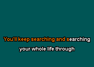 You'll keep searching and searching

your whole life through
