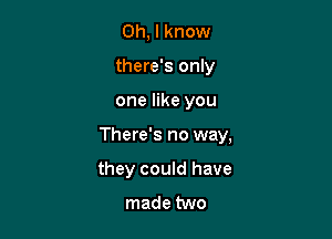 Oh, I know
there's only

one like you

There's no way,

they could have

made two