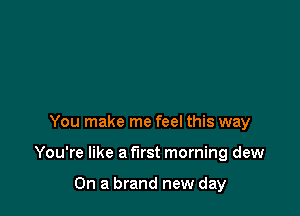 You make me feel this way

You're like a first morning dew

On a brand new day