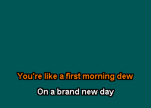 You're like a first morning dew

On a brand new day