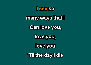 I see so
many ways that I

Can love you,

love you,

love you

'Til the dayl die