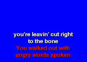 you,re leavin, cut right
to the bone