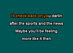 I'll check back on you darlin

after the sports and the news

Maybe you'll be feeling

more like it then