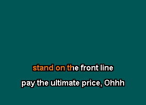 stand on the front line

pay the ultimate price, Ohhh