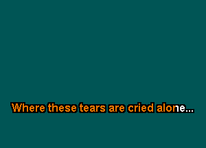 Where these tears are cried alone...