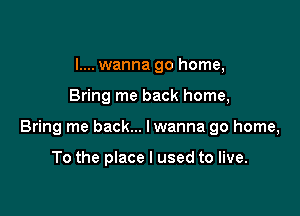 I.... wanna go home,

Bring me back home,

Bring me back... lwanna go home,

To the place I used to live.