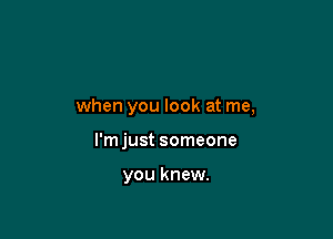 when you look at me,

I'm just someone

you knew.