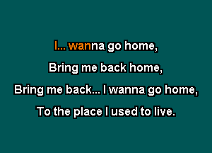 I... wanna go home,

Bring me back home,

Bring me back... lwanna go home,

To the place I used to live.