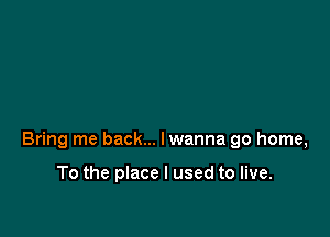 Bring me back... lwanna go home,

To the place I used to live.