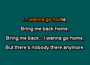 I... wanna go home,
Bring me back home,

Bring me back... lwanna go home,

But there's nobody there anymore.