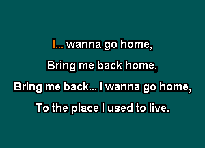 I... wanna go home,

Bring me back home,

Bring me back... lwanna go home,

To the place I used to live.