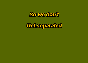So we don?

Get separated