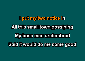 I put my two notice in
All this small town gossiping

My boss man understood

Said it would do me some good