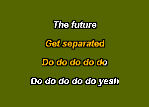 The future
Get separated

Do do do do do

Do do do do do yeah