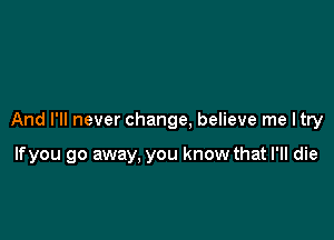 And I'll never change, believe me I try

lfyou go away, you know that I'll die