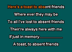 Here's a toast to absent friends
Where ever they may be
To all I've lost to absent friends
Their're always here with me
lfjust in memory ........................

A toast, to absent friends