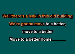 Well there's a leak in this old building

We're gonna move to a better,

move to a better

Move to a better home ..............