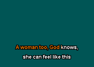A woman too, God knows,

she can feel like this