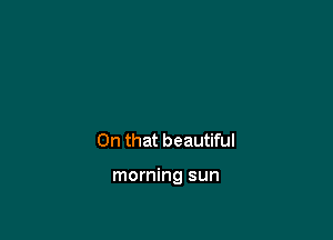 On that beautiful

morning sun