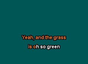 Yeah, and the grass

is oh so green