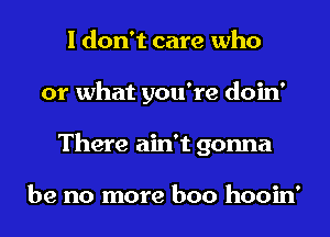 I don't care who
or what you're doin'
There ain't gonna

be no more boo hooin'