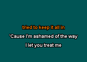 tried to keep it all in

'Cause I'm ashamed ofthe way

I let you treat me