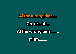 At the wrong time....
Oh, oh, oh...

At the wrong time ........

mhm ........