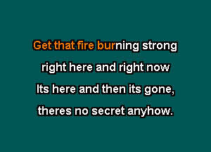 Get that fire burning strong

right here and right now

Its here and then its gone,

theres no secret anyhow.