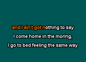 and I ain't got nothing to say

I come home in the moring,

I go to bed feeling the same way