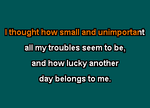I thought how small and unimportant

all my troubles seem to be,

and how lucky another

day belongs to me.