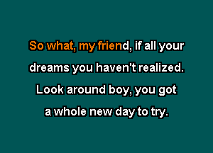 So what, my friend, if all your

dreams you haven't realized.

Look around boy, you got

a whole new day to try.