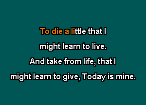 To die a little thatl
might learn to live.

And take from life, that I

might learn to give. Today is mine.