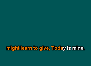 might learn to give. Today is mine.